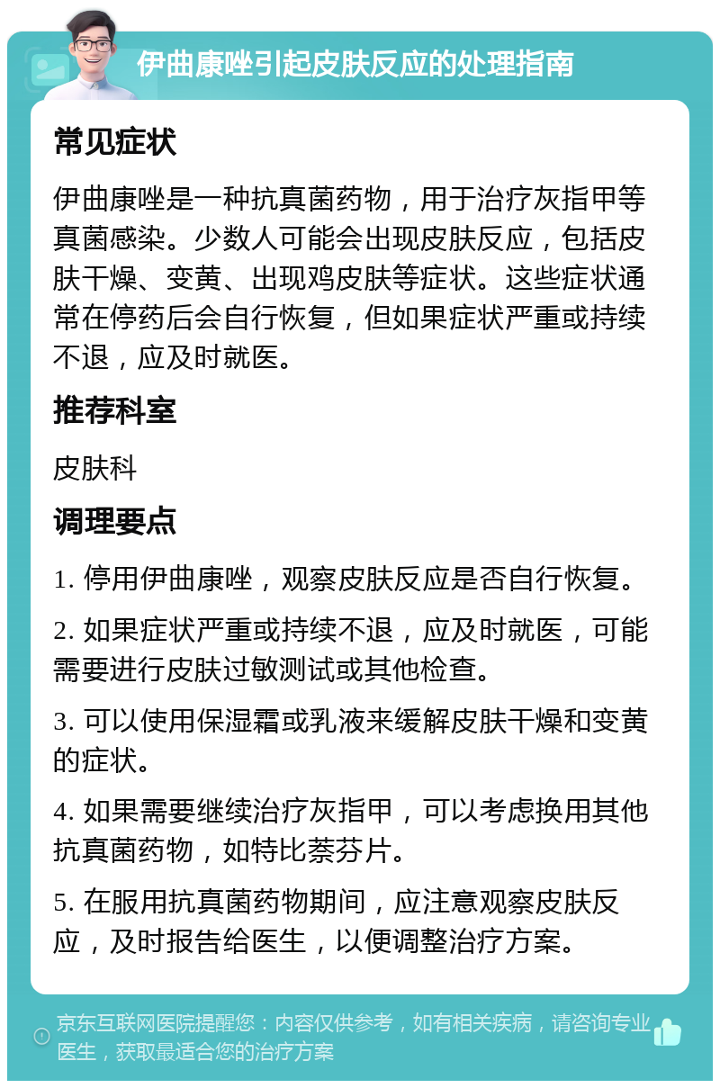 伊曲康唑引起皮肤反应的处理指南 常见症状 伊曲康唑是一种抗真菌药物，用于治疗灰指甲等真菌感染。少数人可能会出现皮肤反应，包括皮肤干燥、变黄、出现鸡皮肤等症状。这些症状通常在停药后会自行恢复，但如果症状严重或持续不退，应及时就医。 推荐科室 皮肤科 调理要点 1. 停用伊曲康唑，观察皮肤反应是否自行恢复。 2. 如果症状严重或持续不退，应及时就医，可能需要进行皮肤过敏测试或其他检查。 3. 可以使用保湿霜或乳液来缓解皮肤干燥和变黄的症状。 4. 如果需要继续治疗灰指甲，可以考虑换用其他抗真菌药物，如特比萘芬片。 5. 在服用抗真菌药物期间，应注意观察皮肤反应，及时报告给医生，以便调整治疗方案。