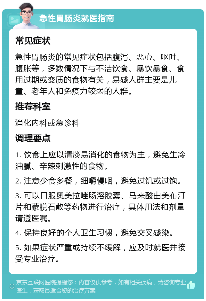 急性胃肠炎就医指南 常见症状 急性胃肠炎的常见症状包括腹泻、恶心、呕吐、腹胀等，多数情况下与不洁饮食、暴饮暴食、食用过期或变质的食物有关，易感人群主要是儿童、老年人和免疫力较弱的人群。 推荐科室 消化内科或急诊科 调理要点 1. 饮食上应以清淡易消化的食物为主，避免生冷油腻、辛辣刺激性的食物。 2. 注意少食多餐，细嚼慢咽，避免过饥或过饱。 3. 可以口服奥美拉唑肠溶胶囊、马来酸曲美布汀片和蒙脱石散等药物进行治疗，具体用法和剂量请遵医嘱。 4. 保持良好的个人卫生习惯，避免交叉感染。 5. 如果症状严重或持续不缓解，应及时就医并接受专业治疗。