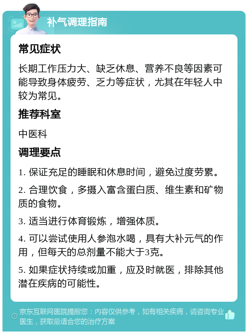 补气调理指南 常见症状 长期工作压力大、缺乏休息、营养不良等因素可能导致身体疲劳、乏力等症状，尤其在年轻人中较为常见。 推荐科室 中医科 调理要点 1. 保证充足的睡眠和休息时间，避免过度劳累。 2. 合理饮食，多摄入富含蛋白质、维生素和矿物质的食物。 3. 适当进行体育锻炼，增强体质。 4. 可以尝试使用人参泡水喝，具有大补元气的作用，但每天的总剂量不能大于3克。 5. 如果症状持续或加重，应及时就医，排除其他潜在疾病的可能性。