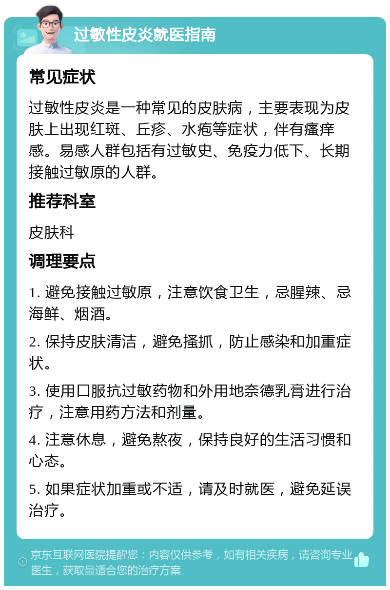 过敏性皮炎就医指南 常见症状 过敏性皮炎是一种常见的皮肤病，主要表现为皮肤上出现红斑、丘疹、水疱等症状，伴有瘙痒感。易感人群包括有过敏史、免疫力低下、长期接触过敏原的人群。 推荐科室 皮肤科 调理要点 1. 避免接触过敏原，注意饮食卫生，忌腥辣、忌海鲜、烟酒。 2. 保持皮肤清洁，避免搔抓，防止感染和加重症状。 3. 使用口服抗过敏药物和外用地奈德乳膏进行治疗，注意用药方法和剂量。 4. 注意休息，避免熬夜，保持良好的生活习惯和心态。 5. 如果症状加重或不适，请及时就医，避免延误治疗。