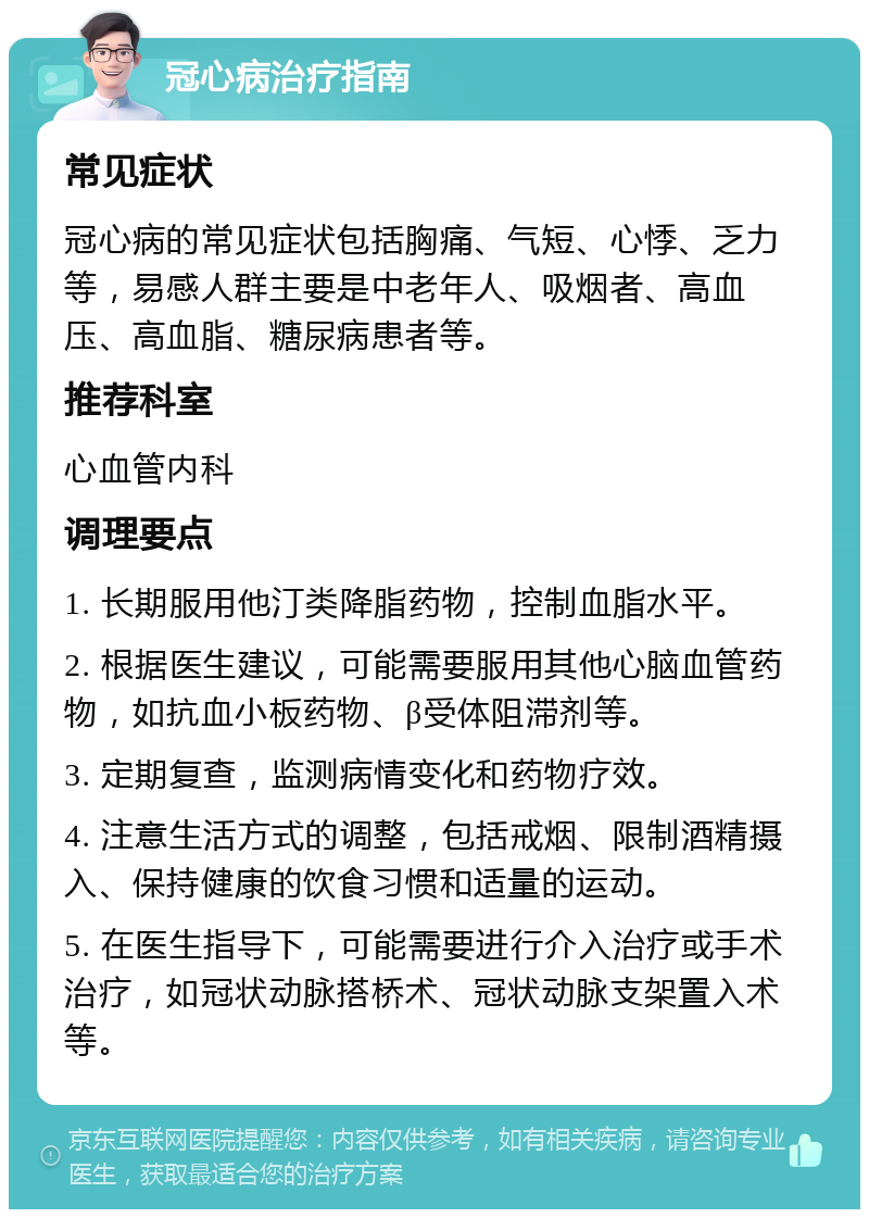 冠心病治疗指南 常见症状 冠心病的常见症状包括胸痛、气短、心悸、乏力等，易感人群主要是中老年人、吸烟者、高血压、高血脂、糖尿病患者等。 推荐科室 心血管内科 调理要点 1. 长期服用他汀类降脂药物，控制血脂水平。 2. 根据医生建议，可能需要服用其他心脑血管药物，如抗血小板药物、β受体阻滞剂等。 3. 定期复查，监测病情变化和药物疗效。 4. 注意生活方式的调整，包括戒烟、限制酒精摄入、保持健康的饮食习惯和适量的运动。 5. 在医生指导下，可能需要进行介入治疗或手术治疗，如冠状动脉搭桥术、冠状动脉支架置入术等。