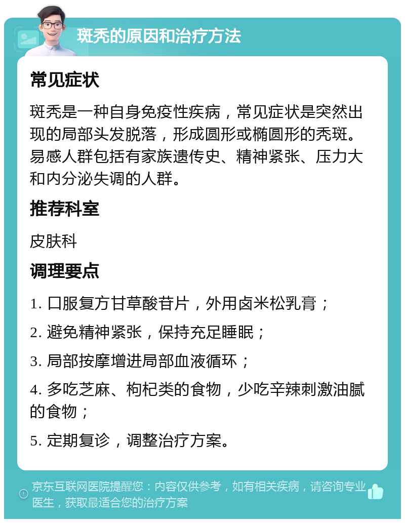 斑秃的原因和治疗方法 常见症状 斑秃是一种自身免疫性疾病，常见症状是突然出现的局部头发脱落，形成圆形或椭圆形的秃斑。易感人群包括有家族遗传史、精神紧张、压力大和内分泌失调的人群。 推荐科室 皮肤科 调理要点 1. 口服复方甘草酸苷片，外用卤米松乳膏； 2. 避免精神紧张，保持充足睡眠； 3. 局部按摩增进局部血液循环； 4. 多吃芝麻、枸杞类的食物，少吃辛辣刺激油腻的食物； 5. 定期复诊，调整治疗方案。