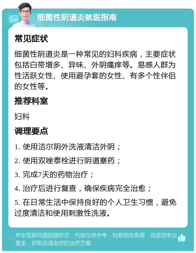 细菌性阴道炎就医指南 常见症状 细菌性阴道炎是一种常见的妇科疾病，主要症状包括白带增多、异味、外阴瘙痒等。易感人群为性活跃女性、使用避孕套的女性、有多个性伴侣的女性等。 推荐科室 妇科 调理要点 1. 使用洁尔阴外洗液清洁外阴； 2. 使用双唑泰栓进行阴道塞药； 3. 完成7天的药物治疗； 4. 治疗后进行复查，确保疾病完全治愈； 5. 在日常生活中保持良好的个人卫生习惯，避免过度清洁和使用刺激性洗液。