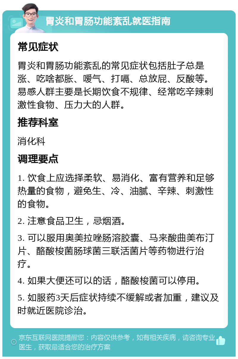 胃炎和胃肠功能紊乱就医指南 常见症状 胃炎和胃肠功能紊乱的常见症状包括肚子总是涨、吃啥都胀、嗳气、打嗝、总放屁、反酸等。易感人群主要是长期饮食不规律、经常吃辛辣刺激性食物、压力大的人群。 推荐科室 消化科 调理要点 1. 饮食上应选择柔软、易消化、富有营养和足够热量的食物，避免生、冷、油腻、辛辣、刺激性的食物。 2. 注意食品卫生，忌烟酒。 3. 可以服用奥美拉唑肠溶胶囊、马来酸曲美布汀片、酪酸梭菌肠球菌三联活菌片等药物进行治疗。 4. 如果大便还可以的话，酪酸梭菌可以停用。 5. 如服药3天后症状持续不缓解或者加重，建议及时就近医院诊治。