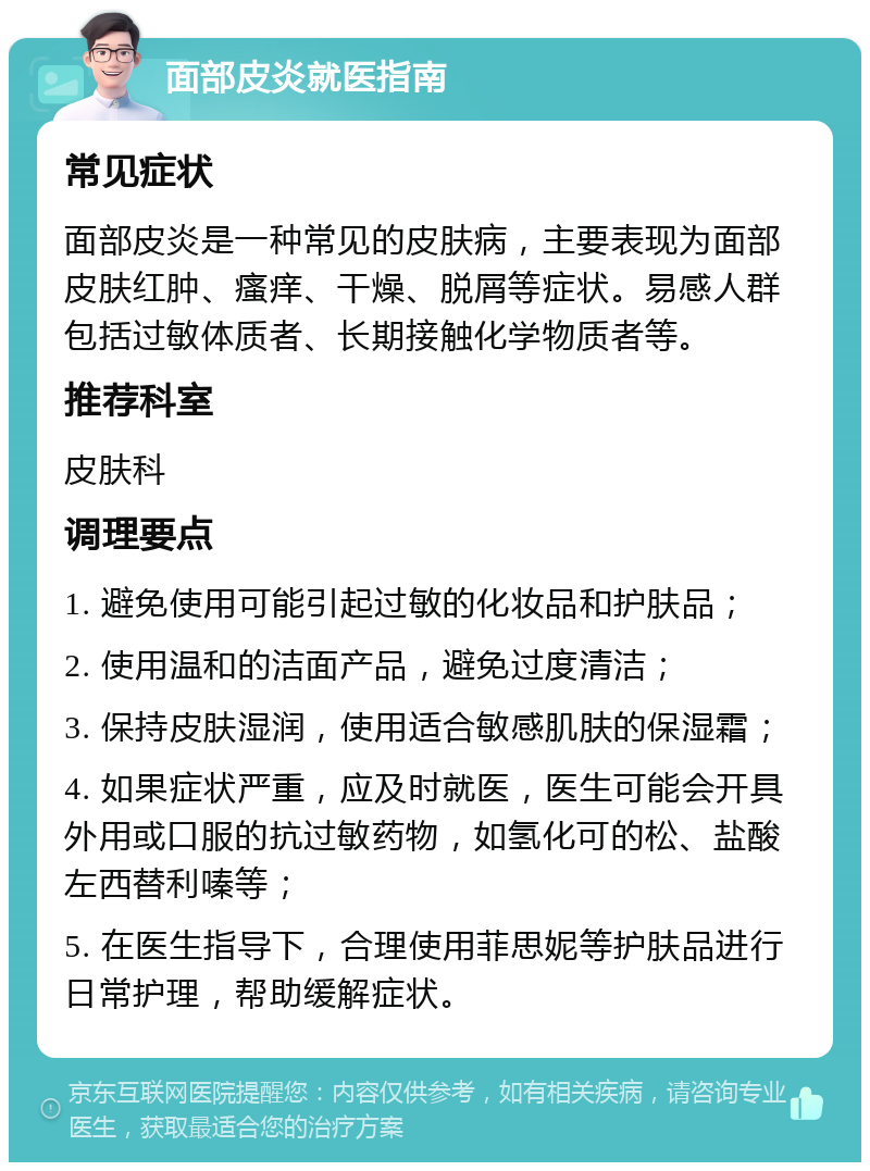 面部皮炎就医指南 常见症状 面部皮炎是一种常见的皮肤病，主要表现为面部皮肤红肿、瘙痒、干燥、脱屑等症状。易感人群包括过敏体质者、长期接触化学物质者等。 推荐科室 皮肤科 调理要点 1. 避免使用可能引起过敏的化妆品和护肤品； 2. 使用温和的洁面产品，避免过度清洁； 3. 保持皮肤湿润，使用适合敏感肌肤的保湿霜； 4. 如果症状严重，应及时就医，医生可能会开具外用或口服的抗过敏药物，如氢化可的松、盐酸左西替利嗪等； 5. 在医生指导下，合理使用菲思妮等护肤品进行日常护理，帮助缓解症状。