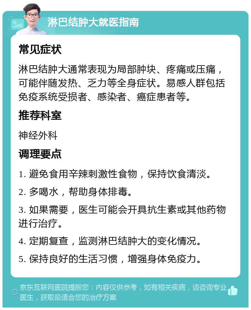 淋巴结肿大就医指南 常见症状 淋巴结肿大通常表现为局部肿块、疼痛或压痛，可能伴随发热、乏力等全身症状。易感人群包括免疫系统受损者、感染者、癌症患者等。 推荐科室 神经外科 调理要点 1. 避免食用辛辣刺激性食物，保持饮食清淡。 2. 多喝水，帮助身体排毒。 3. 如果需要，医生可能会开具抗生素或其他药物进行治疗。 4. 定期复查，监测淋巴结肿大的变化情况。 5. 保持良好的生活习惯，增强身体免疫力。