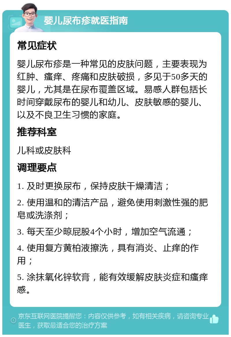 婴儿尿布疹就医指南 常见症状 婴儿尿布疹是一种常见的皮肤问题，主要表现为红肿、瘙痒、疼痛和皮肤破损，多见于50多天的婴儿，尤其是在尿布覆盖区域。易感人群包括长时间穿戴尿布的婴儿和幼儿、皮肤敏感的婴儿、以及不良卫生习惯的家庭。 推荐科室 儿科或皮肤科 调理要点 1. 及时更换尿布，保持皮肤干燥清洁； 2. 使用温和的清洁产品，避免使用刺激性强的肥皂或洗涤剂； 3. 每天至少晾屁股4个小时，增加空气流通； 4. 使用复方黄柏液擦洗，具有消炎、止痒的作用； 5. 涂抹氧化锌软膏，能有效缓解皮肤炎症和瘙痒感。