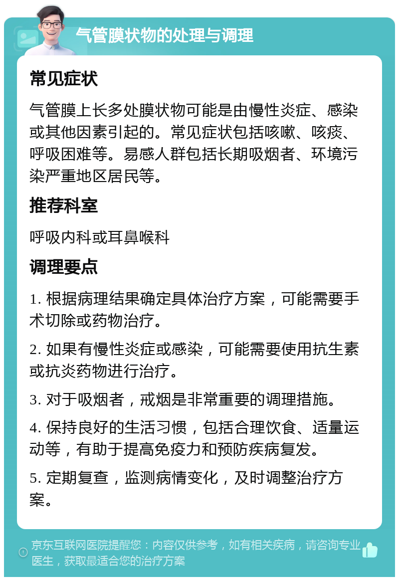 气管膜状物的处理与调理 常见症状 气管膜上长多处膜状物可能是由慢性炎症、感染或其他因素引起的。常见症状包括咳嗽、咳痰、呼吸困难等。易感人群包括长期吸烟者、环境污染严重地区居民等。 推荐科室 呼吸内科或耳鼻喉科 调理要点 1. 根据病理结果确定具体治疗方案，可能需要手术切除或药物治疗。 2. 如果有慢性炎症或感染，可能需要使用抗生素或抗炎药物进行治疗。 3. 对于吸烟者，戒烟是非常重要的调理措施。 4. 保持良好的生活习惯，包括合理饮食、适量运动等，有助于提高免疫力和预防疾病复发。 5. 定期复查，监测病情变化，及时调整治疗方案。