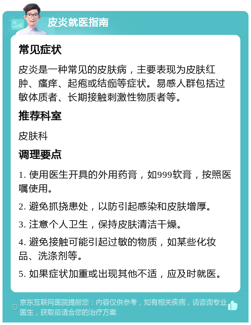 皮炎就医指南 常见症状 皮炎是一种常见的皮肤病，主要表现为皮肤红肿、瘙痒、起疱或结痂等症状。易感人群包括过敏体质者、长期接触刺激性物质者等。 推荐科室 皮肤科 调理要点 1. 使用医生开具的外用药膏，如999软膏，按照医嘱使用。 2. 避免抓挠患处，以防引起感染和皮肤增厚。 3. 注意个人卫生，保持皮肤清洁干燥。 4. 避免接触可能引起过敏的物质，如某些化妆品、洗涤剂等。 5. 如果症状加重或出现其他不适，应及时就医。