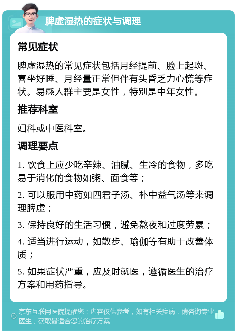 脾虚湿热的症状与调理 常见症状 脾虚湿热的常见症状包括月经提前、脸上起斑、喜坐好睡、月经量正常但伴有头昏乏力心慌等症状。易感人群主要是女性，特别是中年女性。 推荐科室 妇科或中医科室。 调理要点 1. 饮食上应少吃辛辣、油腻、生冷的食物，多吃易于消化的食物如粥、面食等； 2. 可以服用中药如四君子汤、补中益气汤等来调理脾虚； 3. 保持良好的生活习惯，避免熬夜和过度劳累； 4. 适当进行运动，如散步、瑜伽等有助于改善体质； 5. 如果症状严重，应及时就医，遵循医生的治疗方案和用药指导。