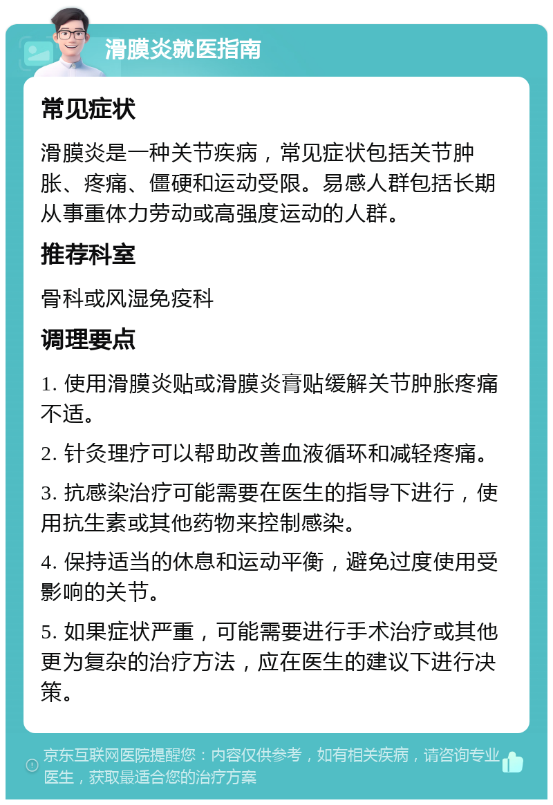 滑膜炎就医指南 常见症状 滑膜炎是一种关节疾病，常见症状包括关节肿胀、疼痛、僵硬和运动受限。易感人群包括长期从事重体力劳动或高强度运动的人群。 推荐科室 骨科或风湿免疫科 调理要点 1. 使用滑膜炎贴或滑膜炎膏贴缓解关节肿胀疼痛不适。 2. 针灸理疗可以帮助改善血液循环和减轻疼痛。 3. 抗感染治疗可能需要在医生的指导下进行，使用抗生素或其他药物来控制感染。 4. 保持适当的休息和运动平衡，避免过度使用受影响的关节。 5. 如果症状严重，可能需要进行手术治疗或其他更为复杂的治疗方法，应在医生的建议下进行决策。