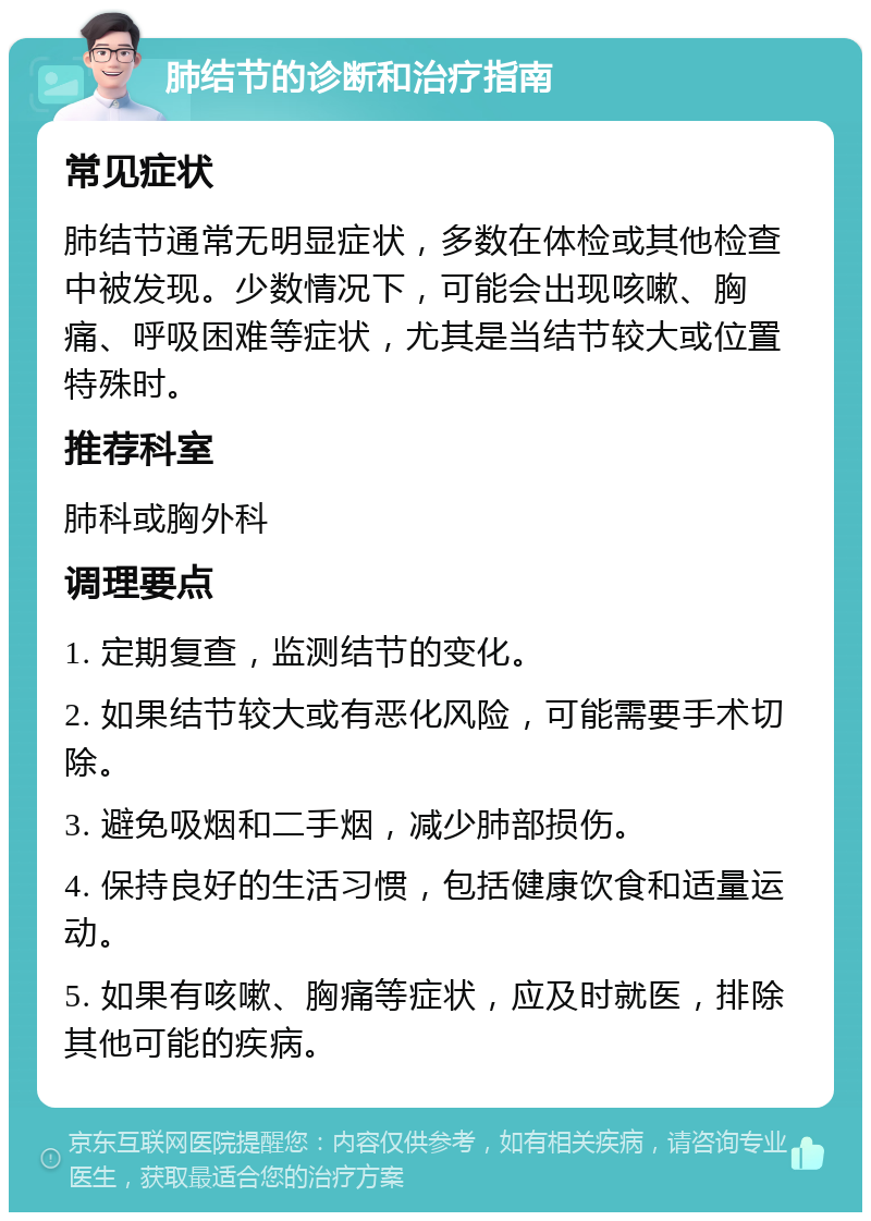 肺结节的诊断和治疗指南 常见症状 肺结节通常无明显症状，多数在体检或其他检查中被发现。少数情况下，可能会出现咳嗽、胸痛、呼吸困难等症状，尤其是当结节较大或位置特殊时。 推荐科室 肺科或胸外科 调理要点 1. 定期复查，监测结节的变化。 2. 如果结节较大或有恶化风险，可能需要手术切除。 3. 避免吸烟和二手烟，减少肺部损伤。 4. 保持良好的生活习惯，包括健康饮食和适量运动。 5. 如果有咳嗽、胸痛等症状，应及时就医，排除其他可能的疾病。