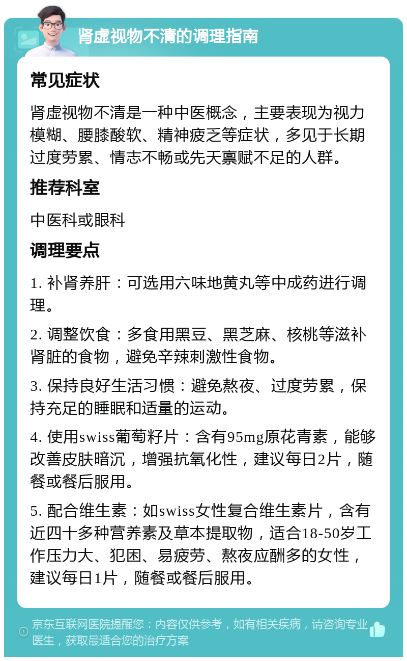 肾虚视物不清的调理指南 常见症状 肾虚视物不清是一种中医概念，主要表现为视力模糊、腰膝酸软、精神疲乏等症状，多见于长期过度劳累、情志不畅或先天禀赋不足的人群。 推荐科室 中医科或眼科 调理要点 1. 补肾养肝：可选用六味地黄丸等中成药进行调理。 2. 调整饮食：多食用黑豆、黑芝麻、核桃等滋补肾脏的食物，避免辛辣刺激性食物。 3. 保持良好生活习惯：避免熬夜、过度劳累，保持充足的睡眠和适量的运动。 4. 使用swiss葡萄籽片：含有95mg原花青素，能够改善皮肤暗沉，增强抗氧化性，建议每日2片，随餐或餐后服用。 5. 配合维生素：如swiss女性复合维生素片，含有近四十多种营养素及草本提取物，适合18-50岁工作压力大、犯困、易疲劳、熬夜应酬多的女性，建议每日1片，随餐或餐后服用。