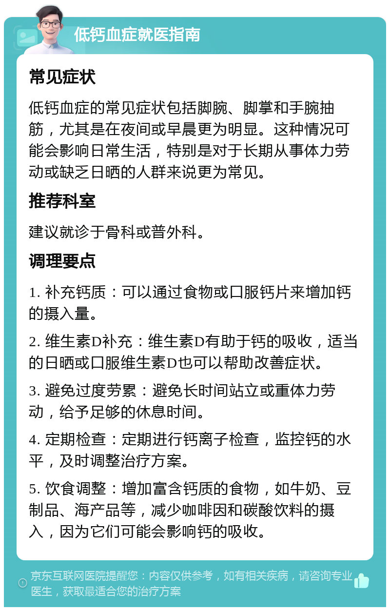 低钙血症就医指南 常见症状 低钙血症的常见症状包括脚腕、脚掌和手腕抽筋，尤其是在夜间或早晨更为明显。这种情况可能会影响日常生活，特别是对于长期从事体力劳动或缺乏日晒的人群来说更为常见。 推荐科室 建议就诊于骨科或普外科。 调理要点 1. 补充钙质：可以通过食物或口服钙片来增加钙的摄入量。 2. 维生素D补充：维生素D有助于钙的吸收，适当的日晒或口服维生素D也可以帮助改善症状。 3. 避免过度劳累：避免长时间站立或重体力劳动，给予足够的休息时间。 4. 定期检查：定期进行钙离子检查，监控钙的水平，及时调整治疗方案。 5. 饮食调整：增加富含钙质的食物，如牛奶、豆制品、海产品等，减少咖啡因和碳酸饮料的摄入，因为它们可能会影响钙的吸收。