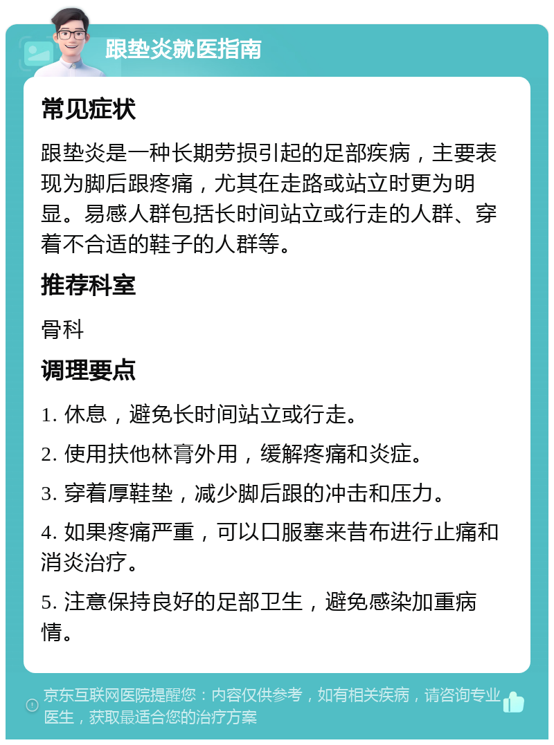 跟垫炎就医指南 常见症状 跟垫炎是一种长期劳损引起的足部疾病，主要表现为脚后跟疼痛，尤其在走路或站立时更为明显。易感人群包括长时间站立或行走的人群、穿着不合适的鞋子的人群等。 推荐科室 骨科 调理要点 1. 休息，避免长时间站立或行走。 2. 使用扶他林膏外用，缓解疼痛和炎症。 3. 穿着厚鞋垫，减少脚后跟的冲击和压力。 4. 如果疼痛严重，可以口服塞来昔布进行止痛和消炎治疗。 5. 注意保持良好的足部卫生，避免感染加重病情。