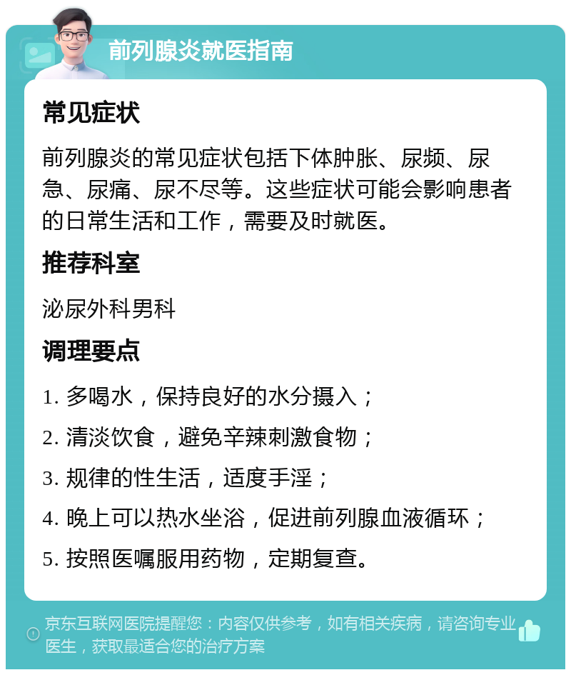 前列腺炎就医指南 常见症状 前列腺炎的常见症状包括下体肿胀、尿频、尿急、尿痛、尿不尽等。这些症状可能会影响患者的日常生活和工作，需要及时就医。 推荐科室 泌尿外科男科 调理要点 1. 多喝水，保持良好的水分摄入； 2. 清淡饮食，避免辛辣刺激食物； 3. 规律的性生活，适度手淫； 4. 晚上可以热水坐浴，促进前列腺血液循环； 5. 按照医嘱服用药物，定期复查。