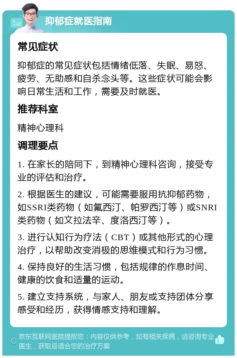 抑郁症就医指南 常见症状 抑郁症的常见症状包括情绪低落、失眠、易怒、疲劳、无助感和自杀念头等。这些症状可能会影响日常生活和工作，需要及时就医。 推荐科室 精神心理科 调理要点 1. 在家长的陪同下，到精神心理科咨询，接受专业的评估和治疗。 2. 根据医生的建议，可能需要服用抗抑郁药物，如SSRI类药物（如氟西汀、帕罗西汀等）或SNRI类药物（如文拉法辛、度洛西汀等）。 3. 进行认知行为疗法（CBT）或其他形式的心理治疗，以帮助改变消极的思维模式和行为习惯。 4. 保持良好的生活习惯，包括规律的作息时间、健康的饮食和适量的运动。 5. 建立支持系统，与家人、朋友或支持团体分享感受和经历，获得情感支持和理解。