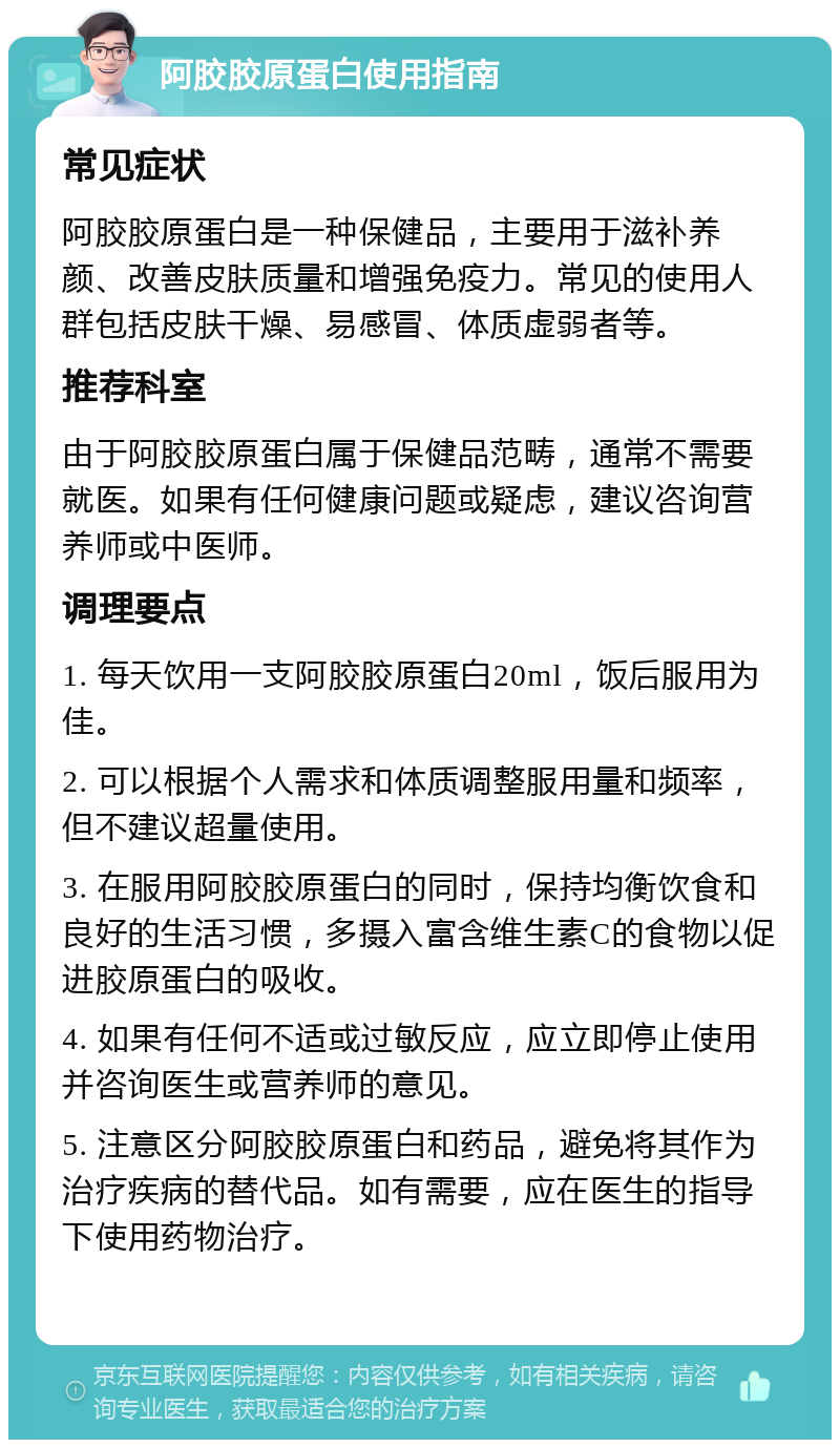 阿胶胶原蛋白使用指南 常见症状 阿胶胶原蛋白是一种保健品，主要用于滋补养颜、改善皮肤质量和增强免疫力。常见的使用人群包括皮肤干燥、易感冒、体质虚弱者等。 推荐科室 由于阿胶胶原蛋白属于保健品范畴，通常不需要就医。如果有任何健康问题或疑虑，建议咨询营养师或中医师。 调理要点 1. 每天饮用一支阿胶胶原蛋白20ml，饭后服用为佳。 2. 可以根据个人需求和体质调整服用量和频率，但不建议超量使用。 3. 在服用阿胶胶原蛋白的同时，保持均衡饮食和良好的生活习惯，多摄入富含维生素C的食物以促进胶原蛋白的吸收。 4. 如果有任何不适或过敏反应，应立即停止使用并咨询医生或营养师的意见。 5. 注意区分阿胶胶原蛋白和药品，避免将其作为治疗疾病的替代品。如有需要，应在医生的指导下使用药物治疗。