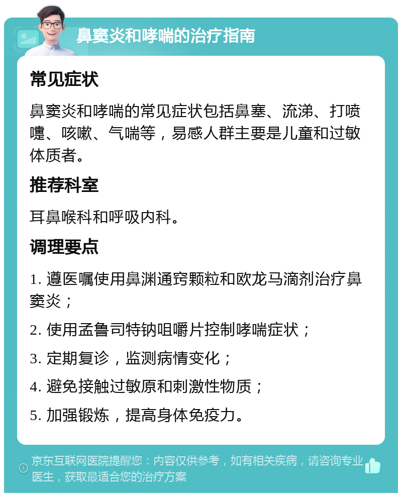 鼻窦炎和哮喘的治疗指南 常见症状 鼻窦炎和哮喘的常见症状包括鼻塞、流涕、打喷嚏、咳嗽、气喘等，易感人群主要是儿童和过敏体质者。 推荐科室 耳鼻喉科和呼吸内科。 调理要点 1. 遵医嘱使用鼻渊通窍颗粒和欧龙马滴剂治疗鼻窦炎； 2. 使用孟鲁司特钠咀嚼片控制哮喘症状； 3. 定期复诊，监测病情变化； 4. 避免接触过敏原和刺激性物质； 5. 加强锻炼，提高身体免疫力。