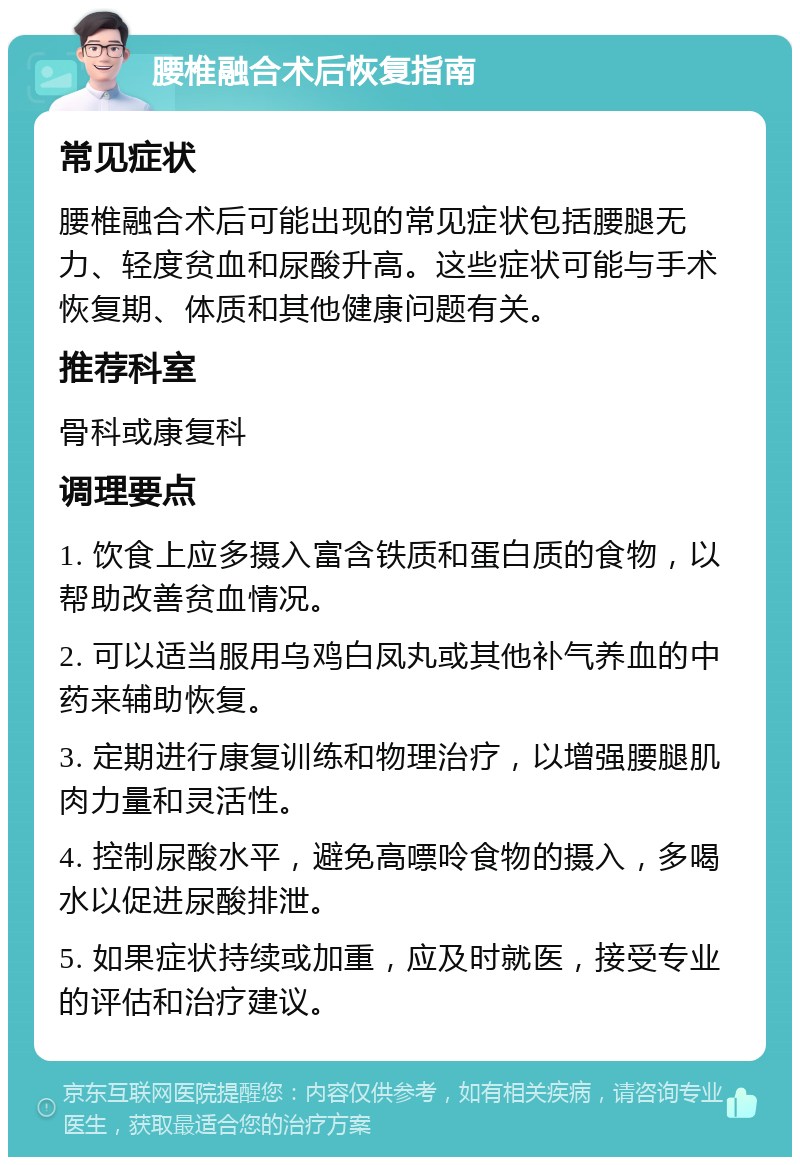 腰椎融合术后恢复指南 常见症状 腰椎融合术后可能出现的常见症状包括腰腿无力、轻度贫血和尿酸升高。这些症状可能与手术恢复期、体质和其他健康问题有关。 推荐科室 骨科或康复科 调理要点 1. 饮食上应多摄入富含铁质和蛋白质的食物，以帮助改善贫血情况。 2. 可以适当服用乌鸡白凤丸或其他补气养血的中药来辅助恢复。 3. 定期进行康复训练和物理治疗，以增强腰腿肌肉力量和灵活性。 4. 控制尿酸水平，避免高嘌呤食物的摄入，多喝水以促进尿酸排泄。 5. 如果症状持续或加重，应及时就医，接受专业的评估和治疗建议。