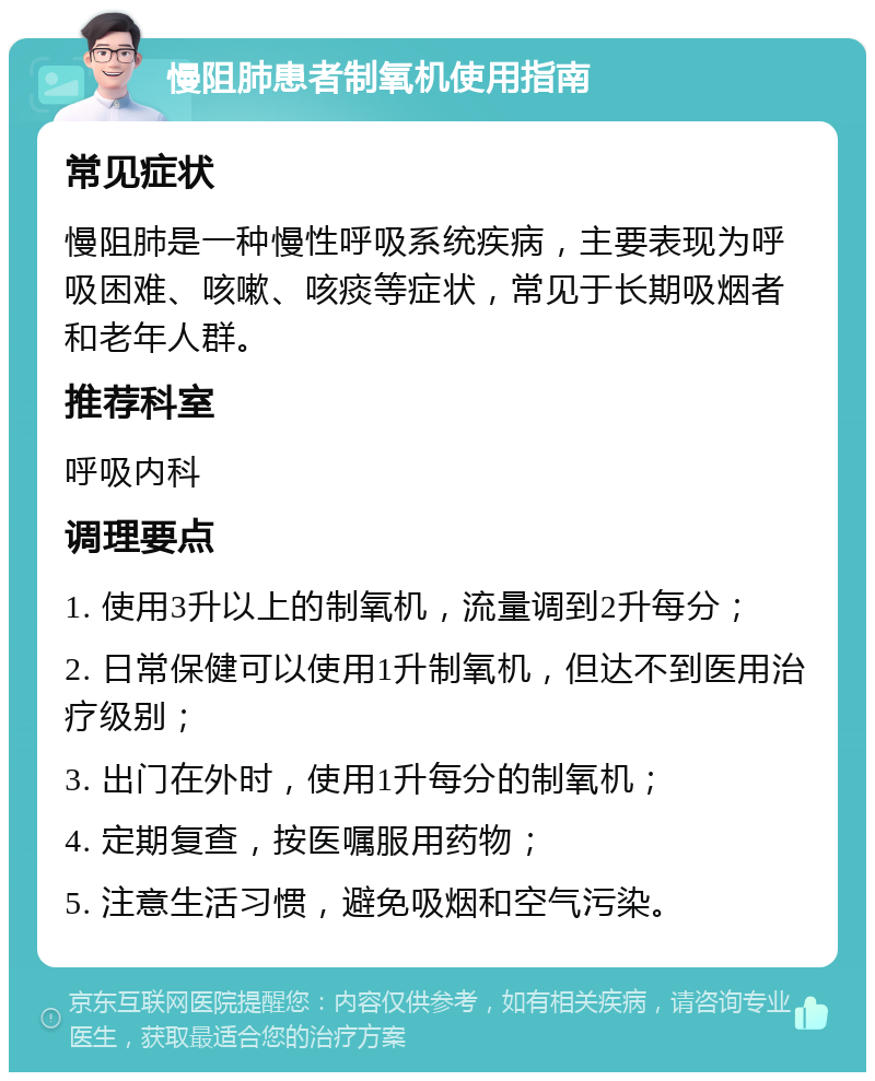 慢阻肺患者制氧机使用指南 常见症状 慢阻肺是一种慢性呼吸系统疾病，主要表现为呼吸困难、咳嗽、咳痰等症状，常见于长期吸烟者和老年人群。 推荐科室 呼吸内科 调理要点 1. 使用3升以上的制氧机，流量调到2升每分； 2. 日常保健可以使用1升制氧机，但达不到医用治疗级别； 3. 出门在外时，使用1升每分的制氧机； 4. 定期复查，按医嘱服用药物； 5. 注意生活习惯，避免吸烟和空气污染。