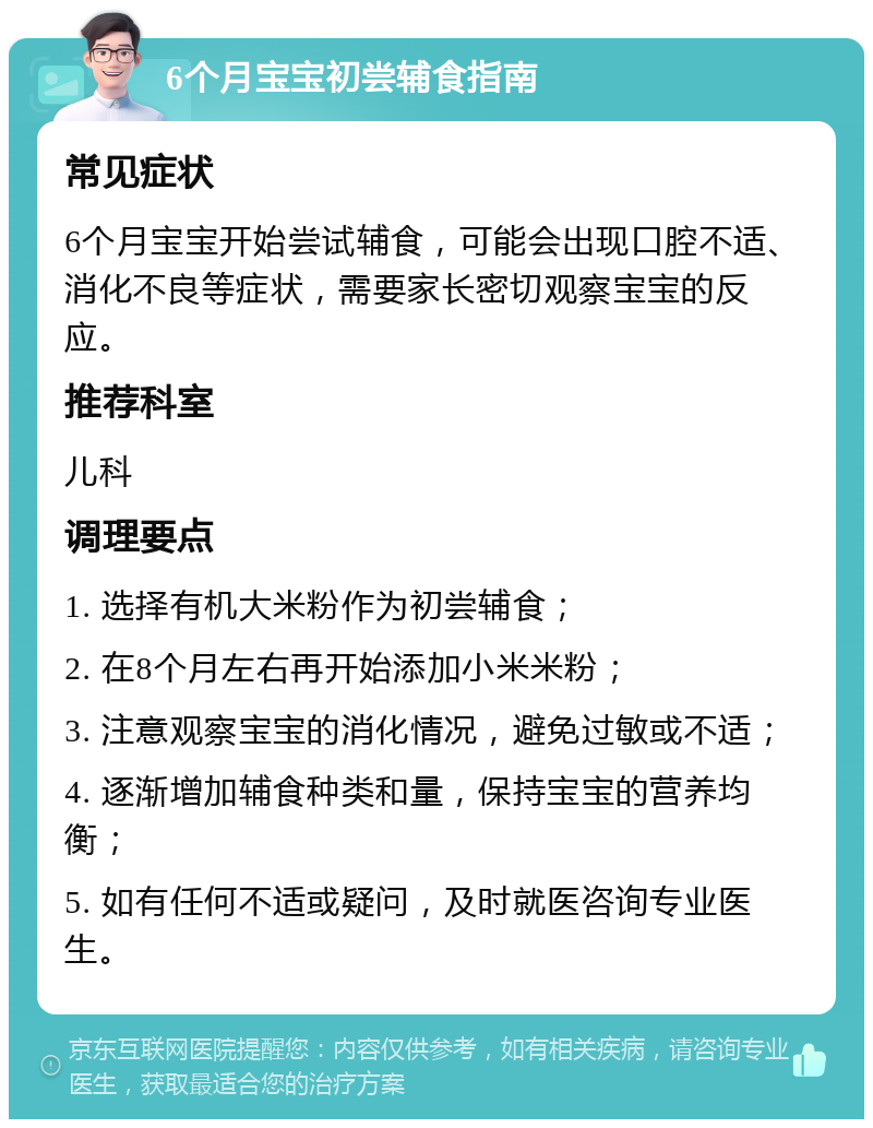 6个月宝宝初尝辅食指南 常见症状 6个月宝宝开始尝试辅食，可能会出现口腔不适、消化不良等症状，需要家长密切观察宝宝的反应。 推荐科室 儿科 调理要点 1. 选择有机大米粉作为初尝辅食； 2. 在8个月左右再开始添加小米米粉； 3. 注意观察宝宝的消化情况，避免过敏或不适； 4. 逐渐增加辅食种类和量，保持宝宝的营养均衡； 5. 如有任何不适或疑问，及时就医咨询专业医生。