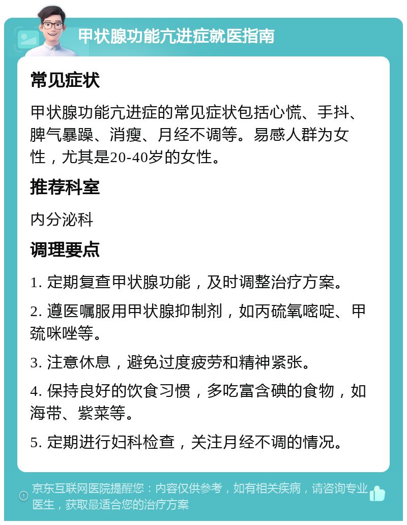 甲状腺功能亢进症就医指南 常见症状 甲状腺功能亢进症的常见症状包括心慌、手抖、脾气暴躁、消瘦、月经不调等。易感人群为女性，尤其是20-40岁的女性。 推荐科室 内分泌科 调理要点 1. 定期复查甲状腺功能，及时调整治疗方案。 2. 遵医嘱服用甲状腺抑制剂，如丙硫氧嘧啶、甲巯咪唑等。 3. 注意休息，避免过度疲劳和精神紧张。 4. 保持良好的饮食习惯，多吃富含碘的食物，如海带、紫菜等。 5. 定期进行妇科检查，关注月经不调的情况。