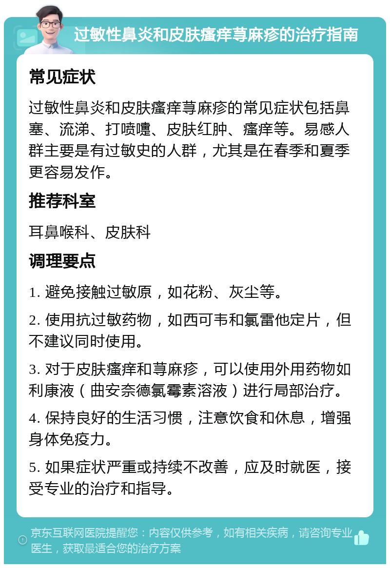 过敏性鼻炎和皮肤瘙痒荨麻疹的治疗指南 常见症状 过敏性鼻炎和皮肤瘙痒荨麻疹的常见症状包括鼻塞、流涕、打喷嚏、皮肤红肿、瘙痒等。易感人群主要是有过敏史的人群，尤其是在春季和夏季更容易发作。 推荐科室 耳鼻喉科、皮肤科 调理要点 1. 避免接触过敏原，如花粉、灰尘等。 2. 使用抗过敏药物，如西可韦和氯雷他定片，但不建议同时使用。 3. 对于皮肤瘙痒和荨麻疹，可以使用外用药物如利康液（曲安奈德氯霉素溶液）进行局部治疗。 4. 保持良好的生活习惯，注意饮食和休息，增强身体免疫力。 5. 如果症状严重或持续不改善，应及时就医，接受专业的治疗和指导。