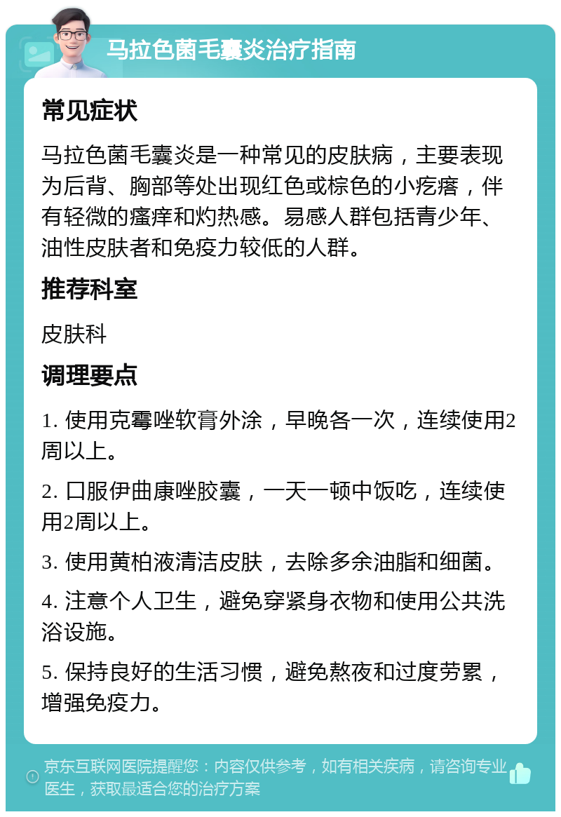 马拉色菌毛囊炎治疗指南 常见症状 马拉色菌毛囊炎是一种常见的皮肤病，主要表现为后背、胸部等处出现红色或棕色的小疙瘩，伴有轻微的瘙痒和灼热感。易感人群包括青少年、油性皮肤者和免疫力较低的人群。 推荐科室 皮肤科 调理要点 1. 使用克霉唑软膏外涂，早晚各一次，连续使用2周以上。 2. 口服伊曲康唑胶囊，一天一顿中饭吃，连续使用2周以上。 3. 使用黄柏液清洁皮肤，去除多余油脂和细菌。 4. 注意个人卫生，避免穿紧身衣物和使用公共洗浴设施。 5. 保持良好的生活习惯，避免熬夜和过度劳累，增强免疫力。