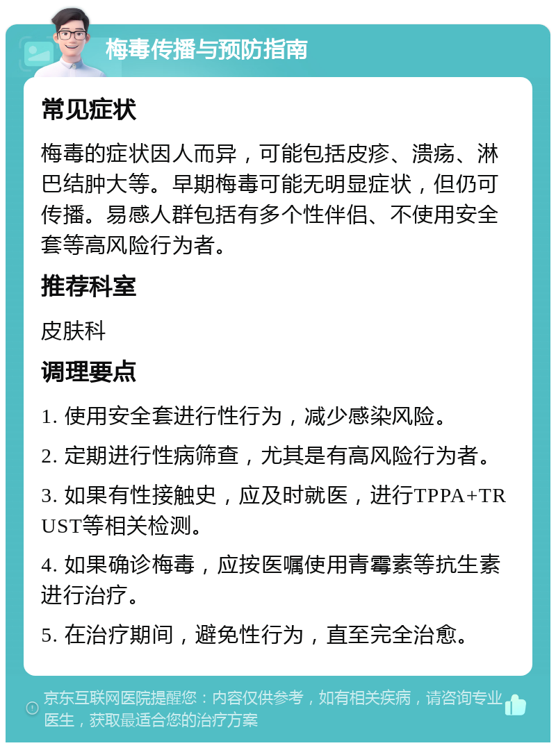 梅毒传播与预防指南 常见症状 梅毒的症状因人而异，可能包括皮疹、溃疡、淋巴结肿大等。早期梅毒可能无明显症状，但仍可传播。易感人群包括有多个性伴侣、不使用安全套等高风险行为者。 推荐科室 皮肤科 调理要点 1. 使用安全套进行性行为，减少感染风险。 2. 定期进行性病筛查，尤其是有高风险行为者。 3. 如果有性接触史，应及时就医，进行TPPA+TRUST等相关检测。 4. 如果确诊梅毒，应按医嘱使用青霉素等抗生素进行治疗。 5. 在治疗期间，避免性行为，直至完全治愈。