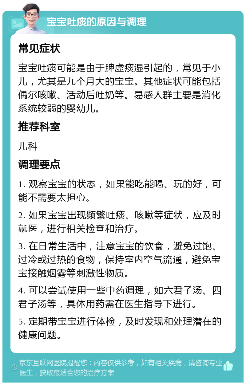 宝宝吐痰的原因与调理 常见症状 宝宝吐痰可能是由于脾虚痰湿引起的，常见于小儿，尤其是九个月大的宝宝。其他症状可能包括偶尔咳嗽、活动后吐奶等。易感人群主要是消化系统较弱的婴幼儿。 推荐科室 儿科 调理要点 1. 观察宝宝的状态，如果能吃能喝、玩的好，可能不需要太担心。 2. 如果宝宝出现频繁吐痰、咳嗽等症状，应及时就医，进行相关检查和治疗。 3. 在日常生活中，注意宝宝的饮食，避免过饱、过冷或过热的食物，保持室内空气流通，避免宝宝接触烟雾等刺激性物质。 4. 可以尝试使用一些中药调理，如六君子汤、四君子汤等，具体用药需在医生指导下进行。 5. 定期带宝宝进行体检，及时发现和处理潜在的健康问题。