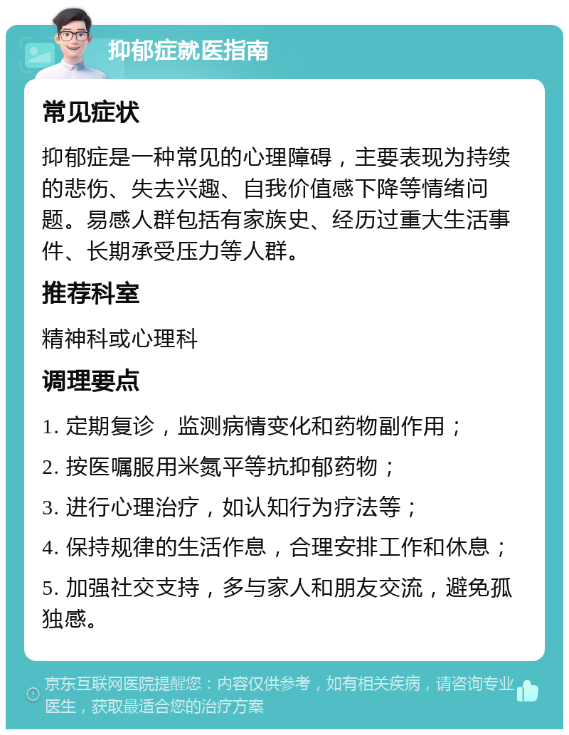 抑郁症就医指南 常见症状 抑郁症是一种常见的心理障碍，主要表现为持续的悲伤、失去兴趣、自我价值感下降等情绪问题。易感人群包括有家族史、经历过重大生活事件、长期承受压力等人群。 推荐科室 精神科或心理科 调理要点 1. 定期复诊，监测病情变化和药物副作用； 2. 按医嘱服用米氮平等抗抑郁药物； 3. 进行心理治疗，如认知行为疗法等； 4. 保持规律的生活作息，合理安排工作和休息； 5. 加强社交支持，多与家人和朋友交流，避免孤独感。