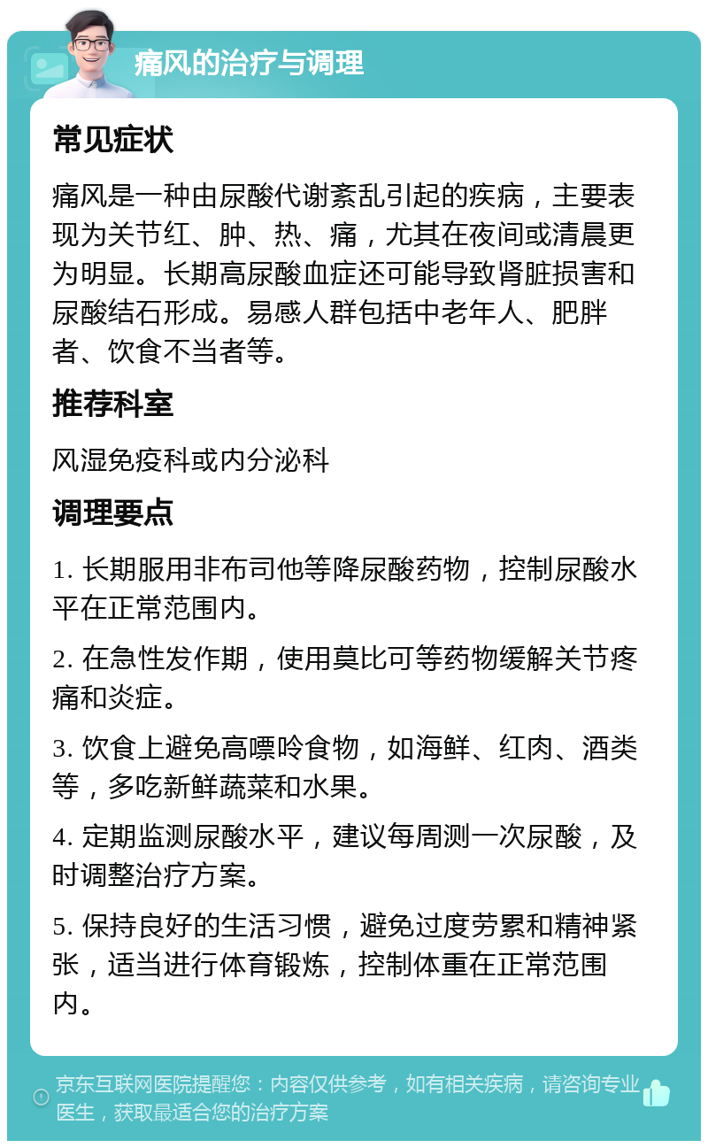 痛风的治疗与调理 常见症状 痛风是一种由尿酸代谢紊乱引起的疾病，主要表现为关节红、肿、热、痛，尤其在夜间或清晨更为明显。长期高尿酸血症还可能导致肾脏损害和尿酸结石形成。易感人群包括中老年人、肥胖者、饮食不当者等。 推荐科室 风湿免疫科或内分泌科 调理要点 1. 长期服用非布司他等降尿酸药物，控制尿酸水平在正常范围内。 2. 在急性发作期，使用莫比可等药物缓解关节疼痛和炎症。 3. 饮食上避免高嘌呤食物，如海鲜、红肉、酒类等，多吃新鲜蔬菜和水果。 4. 定期监测尿酸水平，建议每周测一次尿酸，及时调整治疗方案。 5. 保持良好的生活习惯，避免过度劳累和精神紧张，适当进行体育锻炼，控制体重在正常范围内。