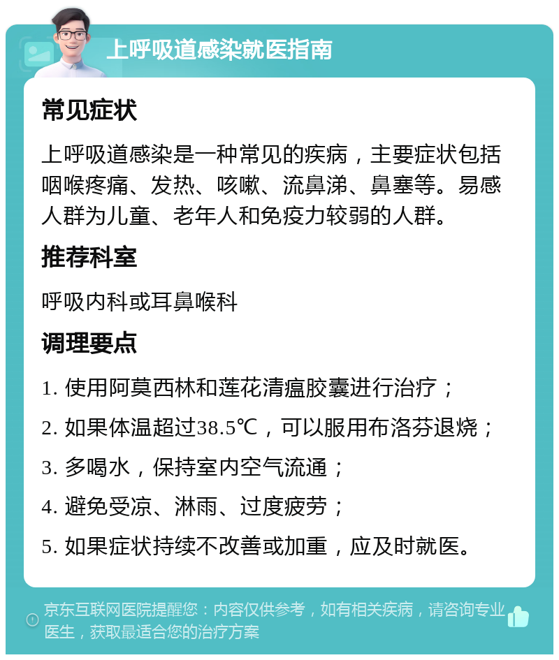 上呼吸道感染就医指南 常见症状 上呼吸道感染是一种常见的疾病，主要症状包括咽喉疼痛、发热、咳嗽、流鼻涕、鼻塞等。易感人群为儿童、老年人和免疫力较弱的人群。 推荐科室 呼吸内科或耳鼻喉科 调理要点 1. 使用阿莫西林和莲花清瘟胶囊进行治疗； 2. 如果体温超过38.5℃，可以服用布洛芬退烧； 3. 多喝水，保持室内空气流通； 4. 避免受凉、淋雨、过度疲劳； 5. 如果症状持续不改善或加重，应及时就医。