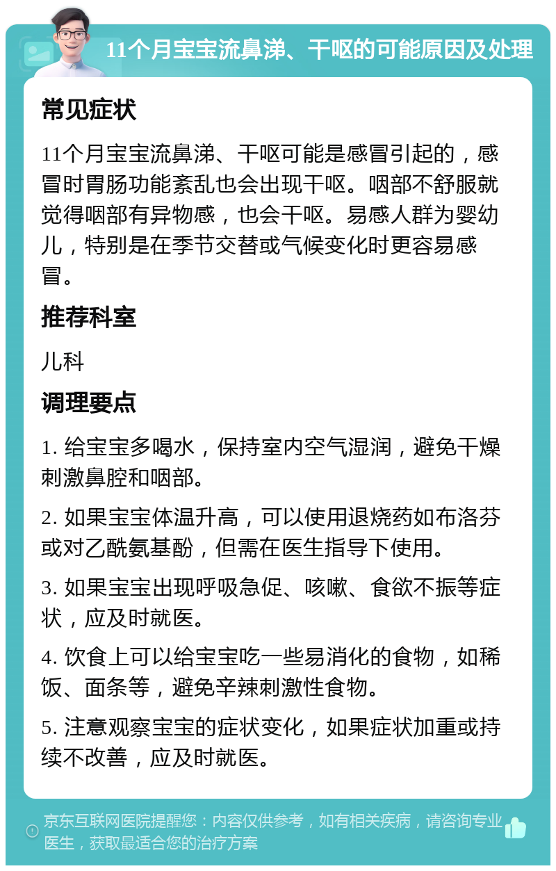 11个月宝宝流鼻涕、干呕的可能原因及处理 常见症状 11个月宝宝流鼻涕、干呕可能是感冒引起的，感冒时胃肠功能紊乱也会出现干呕。咽部不舒服就觉得咽部有异物感，也会干呕。易感人群为婴幼儿，特别是在季节交替或气候变化时更容易感冒。 推荐科室 儿科 调理要点 1. 给宝宝多喝水，保持室内空气湿润，避免干燥刺激鼻腔和咽部。 2. 如果宝宝体温升高，可以使用退烧药如布洛芬或对乙酰氨基酚，但需在医生指导下使用。 3. 如果宝宝出现呼吸急促、咳嗽、食欲不振等症状，应及时就医。 4. 饮食上可以给宝宝吃一些易消化的食物，如稀饭、面条等，避免辛辣刺激性食物。 5. 注意观察宝宝的症状变化，如果症状加重或持续不改善，应及时就医。