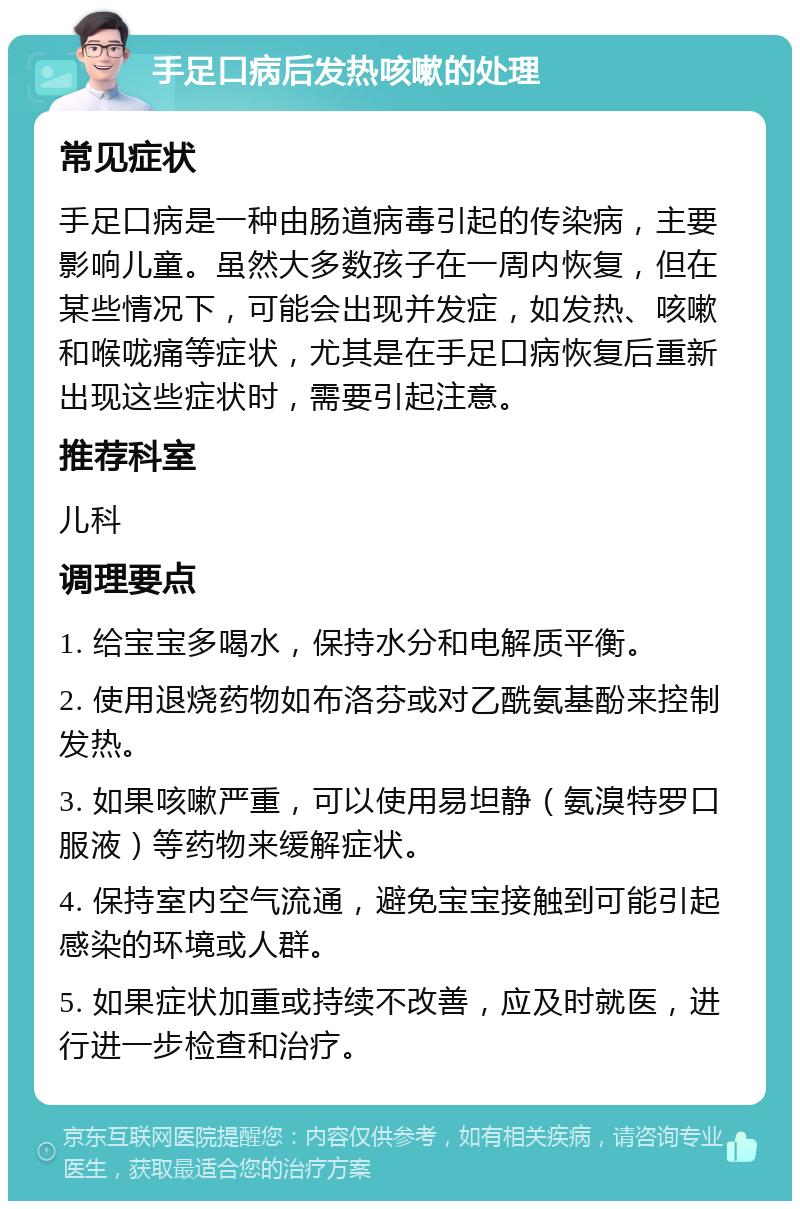 手足口病后发热咳嗽的处理 常见症状 手足口病是一种由肠道病毒引起的传染病，主要影响儿童。虽然大多数孩子在一周内恢复，但在某些情况下，可能会出现并发症，如发热、咳嗽和喉咙痛等症状，尤其是在手足口病恢复后重新出现这些症状时，需要引起注意。 推荐科室 儿科 调理要点 1. 给宝宝多喝水，保持水分和电解质平衡。 2. 使用退烧药物如布洛芬或对乙酰氨基酚来控制发热。 3. 如果咳嗽严重，可以使用易坦静（氨溴特罗口服液）等药物来缓解症状。 4. 保持室内空气流通，避免宝宝接触到可能引起感染的环境或人群。 5. 如果症状加重或持续不改善，应及时就医，进行进一步检查和治疗。