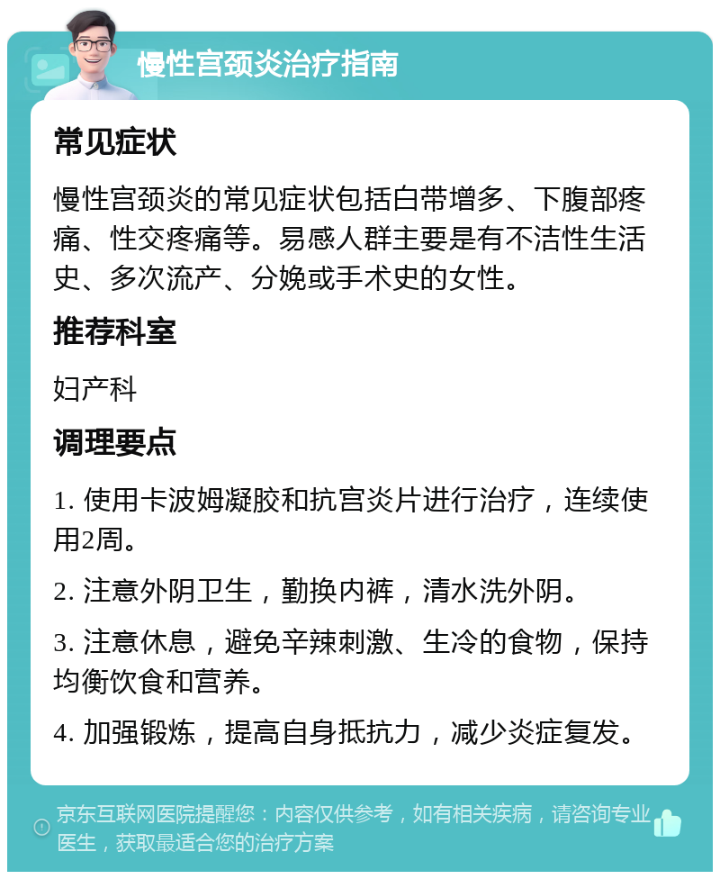 慢性宫颈炎治疗指南 常见症状 慢性宫颈炎的常见症状包括白带增多、下腹部疼痛、性交疼痛等。易感人群主要是有不洁性生活史、多次流产、分娩或手术史的女性。 推荐科室 妇产科 调理要点 1. 使用卡波姆凝胶和抗宫炎片进行治疗，连续使用2周。 2. 注意外阴卫生，勤换内裤，清水洗外阴。 3. 注意休息，避免辛辣刺激、生冷的食物，保持均衡饮食和营养。 4. 加强锻炼，提高自身抵抗力，减少炎症复发。