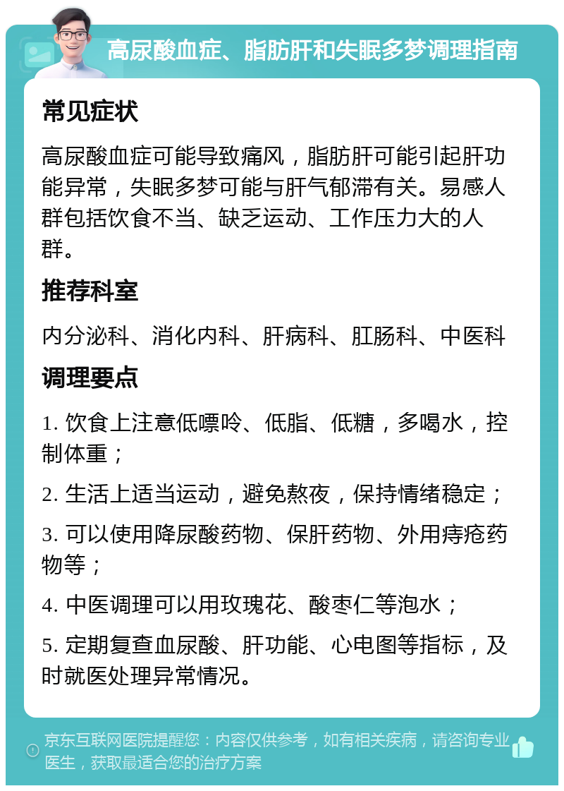 高尿酸血症、脂肪肝和失眠多梦调理指南 常见症状 高尿酸血症可能导致痛风，脂肪肝可能引起肝功能异常，失眠多梦可能与肝气郁滞有关。易感人群包括饮食不当、缺乏运动、工作压力大的人群。 推荐科室 内分泌科、消化内科、肝病科、肛肠科、中医科 调理要点 1. 饮食上注意低嘌呤、低脂、低糖，多喝水，控制体重； 2. 生活上适当运动，避免熬夜，保持情绪稳定； 3. 可以使用降尿酸药物、保肝药物、外用痔疮药物等； 4. 中医调理可以用玫瑰花、酸枣仁等泡水； 5. 定期复查血尿酸、肝功能、心电图等指标，及时就医处理异常情况。