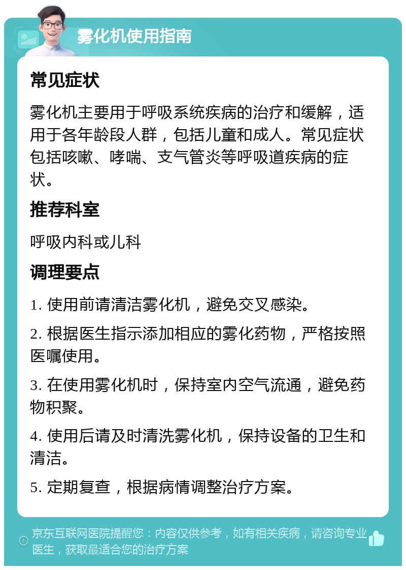 雾化机使用指南 常见症状 雾化机主要用于呼吸系统疾病的治疗和缓解，适用于各年龄段人群，包括儿童和成人。常见症状包括咳嗽、哮喘、支气管炎等呼吸道疾病的症状。 推荐科室 呼吸内科或儿科 调理要点 1. 使用前请清洁雾化机，避免交叉感染。 2. 根据医生指示添加相应的雾化药物，严格按照医嘱使用。 3. 在使用雾化机时，保持室内空气流通，避免药物积聚。 4. 使用后请及时清洗雾化机，保持设备的卫生和清洁。 5. 定期复查，根据病情调整治疗方案。