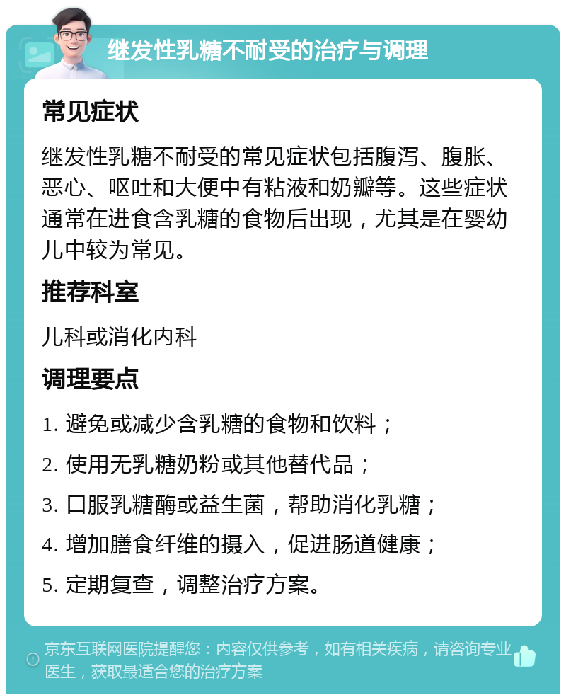 继发性乳糖不耐受的治疗与调理 常见症状 继发性乳糖不耐受的常见症状包括腹泻、腹胀、恶心、呕吐和大便中有粘液和奶瓣等。这些症状通常在进食含乳糖的食物后出现，尤其是在婴幼儿中较为常见。 推荐科室 儿科或消化内科 调理要点 1. 避免或减少含乳糖的食物和饮料； 2. 使用无乳糖奶粉或其他替代品； 3. 口服乳糖酶或益生菌，帮助消化乳糖； 4. 增加膳食纤维的摄入，促进肠道健康； 5. 定期复查，调整治疗方案。