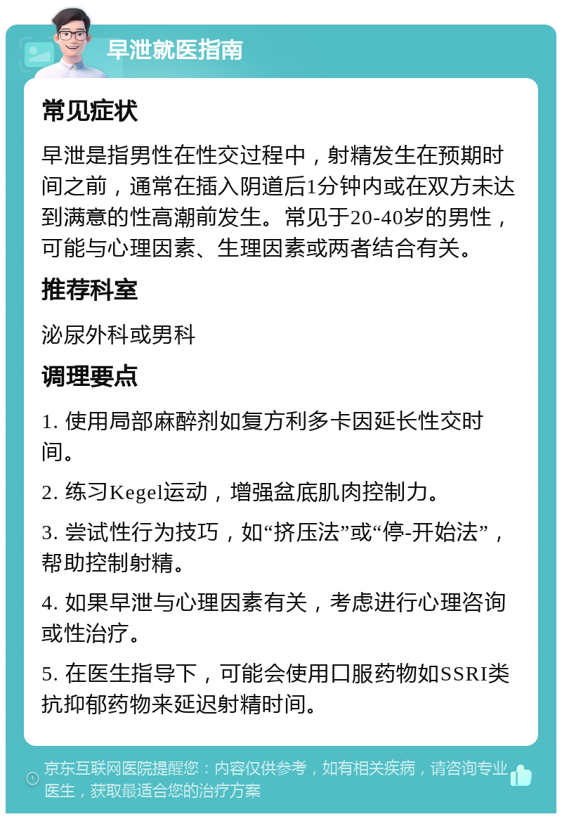 早泄就医指南 常见症状 早泄是指男性在性交过程中，射精发生在预期时间之前，通常在插入阴道后1分钟内或在双方未达到满意的性高潮前发生。常见于20-40岁的男性，可能与心理因素、生理因素或两者结合有关。 推荐科室 泌尿外科或男科 调理要点 1. 使用局部麻醉剂如复方利多卡因延长性交时间。 2. 练习Kegel运动，增强盆底肌肉控制力。 3. 尝试性行为技巧，如“挤压法”或“停-开始法”，帮助控制射精。 4. 如果早泄与心理因素有关，考虑进行心理咨询或性治疗。 5. 在医生指导下，可能会使用口服药物如SSRI类抗抑郁药物来延迟射精时间。