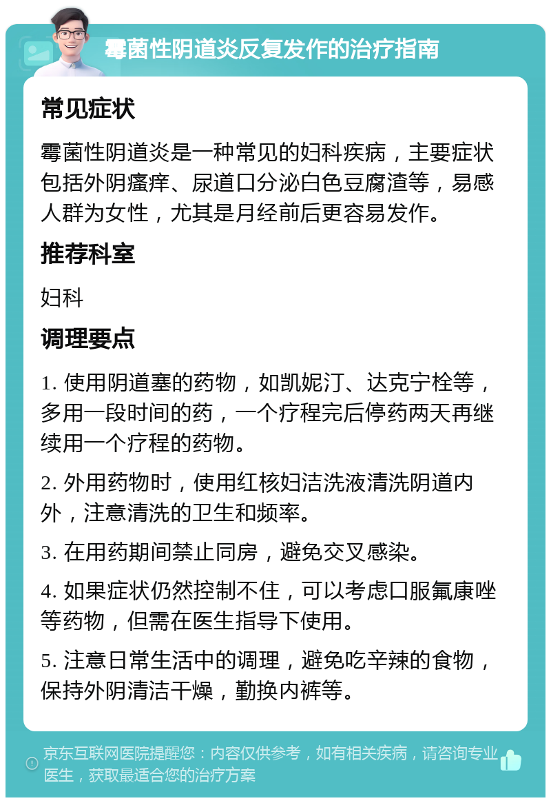 霉菌性阴道炎反复发作的治疗指南 常见症状 霉菌性阴道炎是一种常见的妇科疾病，主要症状包括外阴瘙痒、尿道口分泌白色豆腐渣等，易感人群为女性，尤其是月经前后更容易发作。 推荐科室 妇科 调理要点 1. 使用阴道塞的药物，如凯妮汀、达克宁栓等，多用一段时间的药，一个疗程完后停药两天再继续用一个疗程的药物。 2. 外用药物时，使用红核妇洁洗液清洗阴道内外，注意清洗的卫生和频率。 3. 在用药期间禁止同房，避免交叉感染。 4. 如果症状仍然控制不住，可以考虑口服氟康唑等药物，但需在医生指导下使用。 5. 注意日常生活中的调理，避免吃辛辣的食物，保持外阴清洁干燥，勤换内裤等。