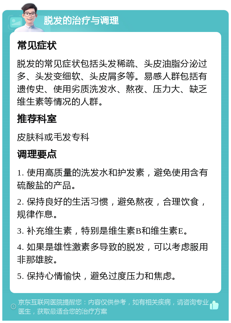 脱发的治疗与调理 常见症状 脱发的常见症状包括头发稀疏、头皮油脂分泌过多、头发变细软、头皮屑多等。易感人群包括有遗传史、使用劣质洗发水、熬夜、压力大、缺乏维生素等情况的人群。 推荐科室 皮肤科或毛发专科 调理要点 1. 使用高质量的洗发水和护发素，避免使用含有硫酸盐的产品。 2. 保持良好的生活习惯，避免熬夜，合理饮食，规律作息。 3. 补充维生素，特别是维生素B和维生素E。 4. 如果是雄性激素多导致的脱发，可以考虑服用非那雄胺。 5. 保持心情愉快，避免过度压力和焦虑。