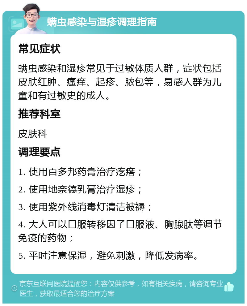 螨虫感染与湿疹调理指南 常见症状 螨虫感染和湿疹常见于过敏体质人群，症状包括皮肤红肿、瘙痒、起疹、脓包等，易感人群为儿童和有过敏史的成人。 推荐科室 皮肤科 调理要点 1. 使用百多邦药膏治疗疙瘩； 2. 使用地奈德乳膏治疗湿疹； 3. 使用紫外线消毒灯清洁被褥； 4. 大人可以口服转移因子口服液、胸腺肽等调节免疫的药物； 5. 平时注意保湿，避免刺激，降低发病率。