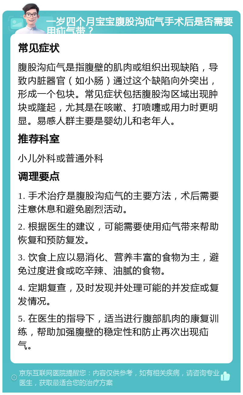 一岁四个月宝宝腹股沟疝气手术后是否需要用疝气带？ 常见症状 腹股沟疝气是指腹壁的肌肉或组织出现缺陷，导致内脏器官（如小肠）通过这个缺陷向外突出，形成一个包块。常见症状包括腹股沟区域出现肿块或隆起，尤其是在咳嗽、打喷嚏或用力时更明显。易感人群主要是婴幼儿和老年人。 推荐科室 小儿外科或普通外科 调理要点 1. 手术治疗是腹股沟疝气的主要方法，术后需要注意休息和避免剧烈活动。 2. 根据医生的建议，可能需要使用疝气带来帮助恢复和预防复发。 3. 饮食上应以易消化、营养丰富的食物为主，避免过度进食或吃辛辣、油腻的食物。 4. 定期复查，及时发现并处理可能的并发症或复发情况。 5. 在医生的指导下，适当进行腹部肌肉的康复训练，帮助加强腹壁的稳定性和防止再次出现疝气。