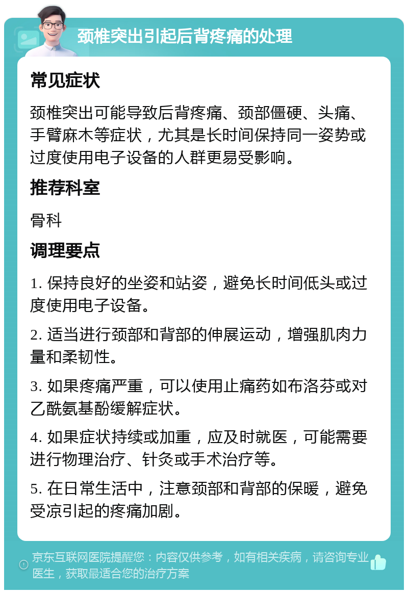 颈椎突出引起后背疼痛的处理 常见症状 颈椎突出可能导致后背疼痛、颈部僵硬、头痛、手臂麻木等症状，尤其是长时间保持同一姿势或过度使用电子设备的人群更易受影响。 推荐科室 骨科 调理要点 1. 保持良好的坐姿和站姿，避免长时间低头或过度使用电子设备。 2. 适当进行颈部和背部的伸展运动，增强肌肉力量和柔韧性。 3. 如果疼痛严重，可以使用止痛药如布洛芬或对乙酰氨基酚缓解症状。 4. 如果症状持续或加重，应及时就医，可能需要进行物理治疗、针灸或手术治疗等。 5. 在日常生活中，注意颈部和背部的保暖，避免受凉引起的疼痛加剧。