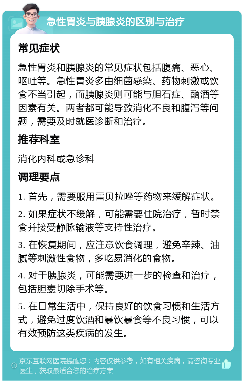 急性胃炎与胰腺炎的区别与治疗 常见症状 急性胃炎和胰腺炎的常见症状包括腹痛、恶心、呕吐等。急性胃炎多由细菌感染、药物刺激或饮食不当引起，而胰腺炎则可能与胆石症、酗酒等因素有关。两者都可能导致消化不良和腹泻等问题，需要及时就医诊断和治疗。 推荐科室 消化内科或急诊科 调理要点 1. 首先，需要服用雷贝拉唑等药物来缓解症状。 2. 如果症状不缓解，可能需要住院治疗，暂时禁食并接受静脉输液等支持性治疗。 3. 在恢复期间，应注意饮食调理，避免辛辣、油腻等刺激性食物，多吃易消化的食物。 4. 对于胰腺炎，可能需要进一步的检查和治疗，包括胆囊切除手术等。 5. 在日常生活中，保持良好的饮食习惯和生活方式，避免过度饮酒和暴饮暴食等不良习惯，可以有效预防这类疾病的发生。