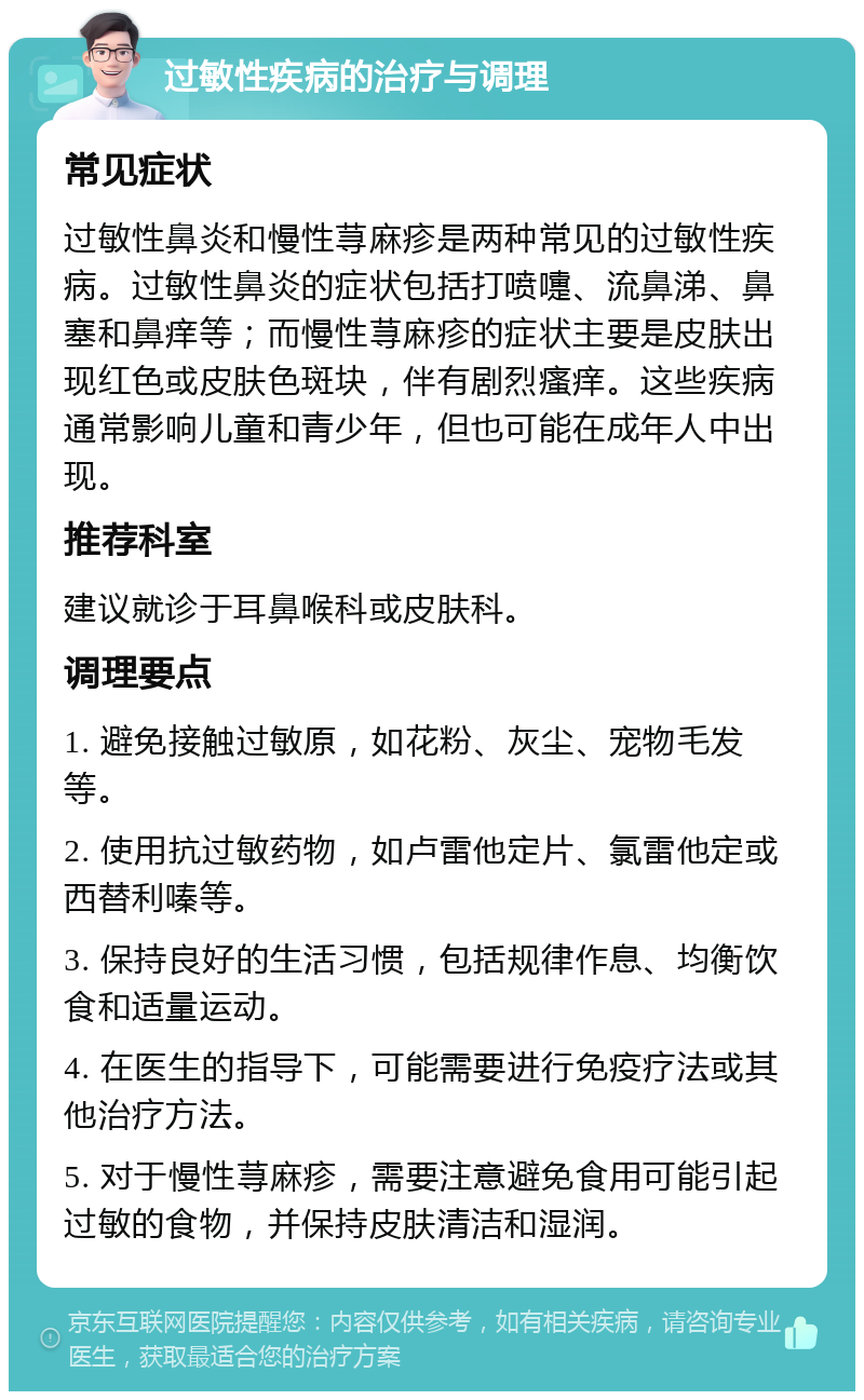 过敏性疾病的治疗与调理 常见症状 过敏性鼻炎和慢性荨麻疹是两种常见的过敏性疾病。过敏性鼻炎的症状包括打喷嚏、流鼻涕、鼻塞和鼻痒等；而慢性荨麻疹的症状主要是皮肤出现红色或皮肤色斑块，伴有剧烈瘙痒。这些疾病通常影响儿童和青少年，但也可能在成年人中出现。 推荐科室 建议就诊于耳鼻喉科或皮肤科。 调理要点 1. 避免接触过敏原，如花粉、灰尘、宠物毛发等。 2. 使用抗过敏药物，如卢雷他定片、氯雷他定或西替利嗪等。 3. 保持良好的生活习惯，包括规律作息、均衡饮食和适量运动。 4. 在医生的指导下，可能需要进行免疫疗法或其他治疗方法。 5. 对于慢性荨麻疹，需要注意避免食用可能引起过敏的食物，并保持皮肤清洁和湿润。