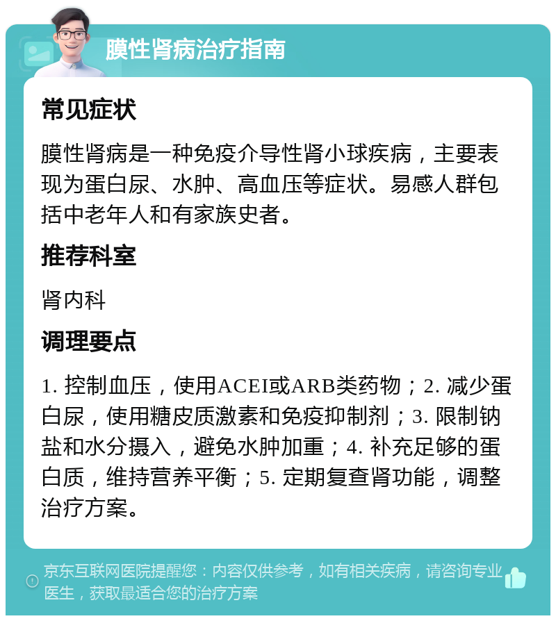 膜性肾病治疗指南 常见症状 膜性肾病是一种免疫介导性肾小球疾病，主要表现为蛋白尿、水肿、高血压等症状。易感人群包括中老年人和有家族史者。 推荐科室 肾内科 调理要点 1. 控制血压，使用ACEI或ARB类药物；2. 减少蛋白尿，使用糖皮质激素和免疫抑制剂；3. 限制钠盐和水分摄入，避免水肿加重；4. 补充足够的蛋白质，维持营养平衡；5. 定期复查肾功能，调整治疗方案。