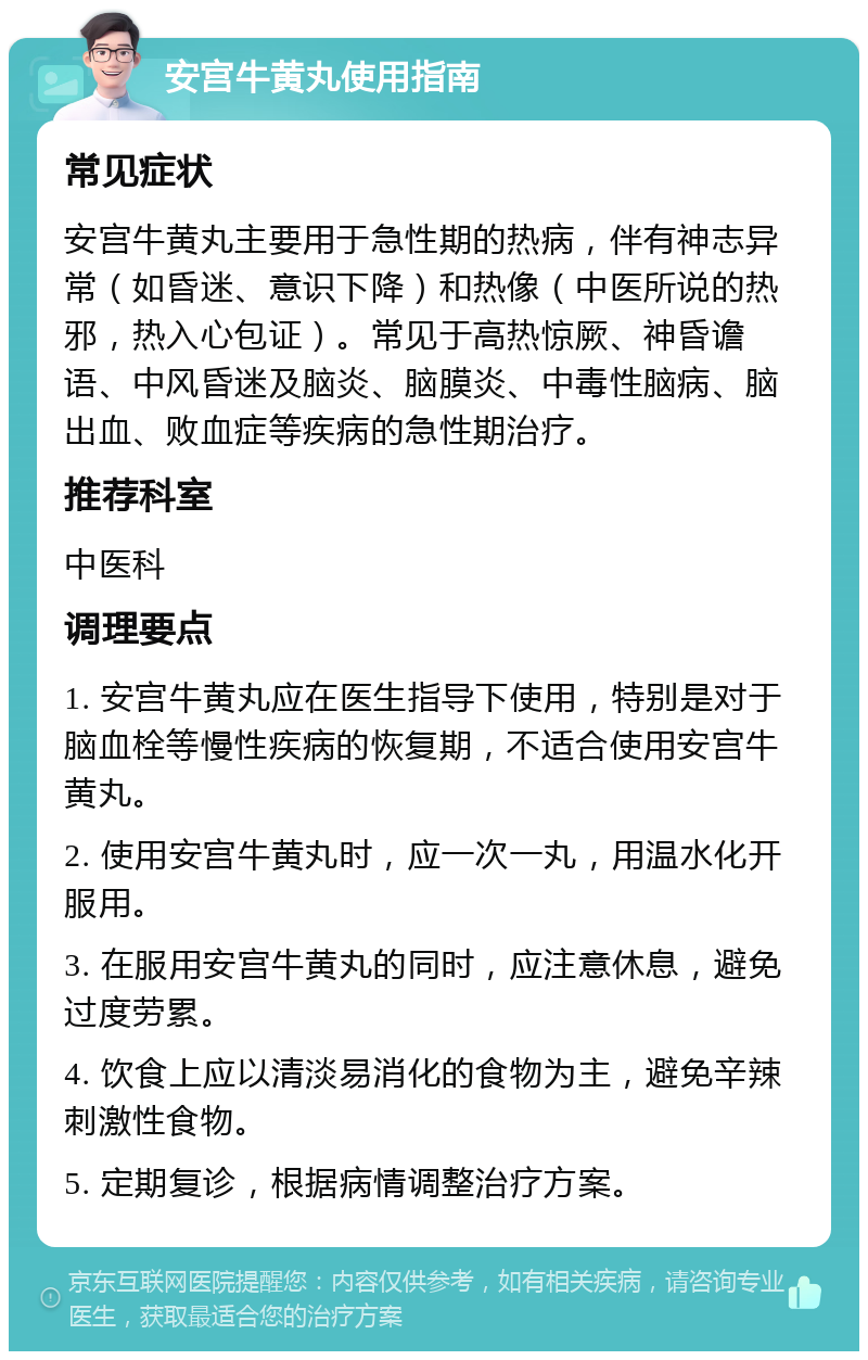 安宫牛黄丸使用指南 常见症状 安宫牛黄丸主要用于急性期的热病，伴有神志异常（如昏迷、意识下降）和热像（中医所说的热邪，热入心包证）。常见于高热惊厥、神昏谵语、中风昏迷及脑炎、脑膜炎、中毒性脑病、脑出血、败血症等疾病的急性期治疗。 推荐科室 中医科 调理要点 1. 安宫牛黄丸应在医生指导下使用，特别是对于脑血栓等慢性疾病的恢复期，不适合使用安宫牛黄丸。 2. 使用安宫牛黄丸时，应一次一丸，用温水化开服用。 3. 在服用安宫牛黄丸的同时，应注意休息，避免过度劳累。 4. 饮食上应以清淡易消化的食物为主，避免辛辣刺激性食物。 5. 定期复诊，根据病情调整治疗方案。